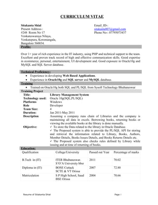 CURRICULUM VITAE

Sitakanta Shial                                           Email_ID-:
Present Address-:                                         sitakanta007@gmail.com
#248 Room No 17                                           Phone No-: 07795073437
Venkateswaraya Nilaya,
Venkatepura, Koromangala,
Bangalore 560034.
Profile:

Over 1+ year of rich experience in the IT industry, using PHP and technical support to the team.
Excellent and proven track record of high and effective communication skills. Good expertise
in ecommerce, personal, entertainment, UI development and. Good exposure in Oracle10g and
MySQL and SQL Server database.

Technical Proficiency:
    • Experience in developing Web Based Applications.
    • Experience in Oracle10g and SQL server and MySQL database.
Training
    • Trained on Oracle10g both SQL and PL/SQL from Sysoft Technology Bhubaneswar
Training Project
  Title:             Library Management System
  Technology used: Oracle 10g(SQL,PL/SQL)
  Platforms          Windows
  Role               Developer
  Team Size:         4
  Duration:          Jan 2011-May 2011
  Description        Assuming a company runs chain of Libraries and the company is
                     maintaining all data in excels. Borrowing books, returning books or
                     viewing the available books at the library is done manually.
  Objective:          To store the Data related to the library in Oracle Database.
                      The Proposed system is able to provide the PL/SQL API for storing
                     and retrieval the information related to Library, Books, Authors,
                     Member Details, Books Issues Details, and Books Returns Details etc.
                      The Proposed system also checks rules defined by Library while
                     issuing and at time of returning of books.
Education:
 Qualification            College/University          Passed out Year Percentage of marks

B.Tech in (IT)               ITER Bhubaneswar.         2011               70.02
                             S’O’A University bbsr
Diploma in (IT)              BOSE Cuttack              2007               72.88
                             SCTE & VT Orissa
Matriculation                S P High School, Saud     2004               70.66
                             BSE Orissa



 Resume of Sitakanta Shial                                                 Page 1
 