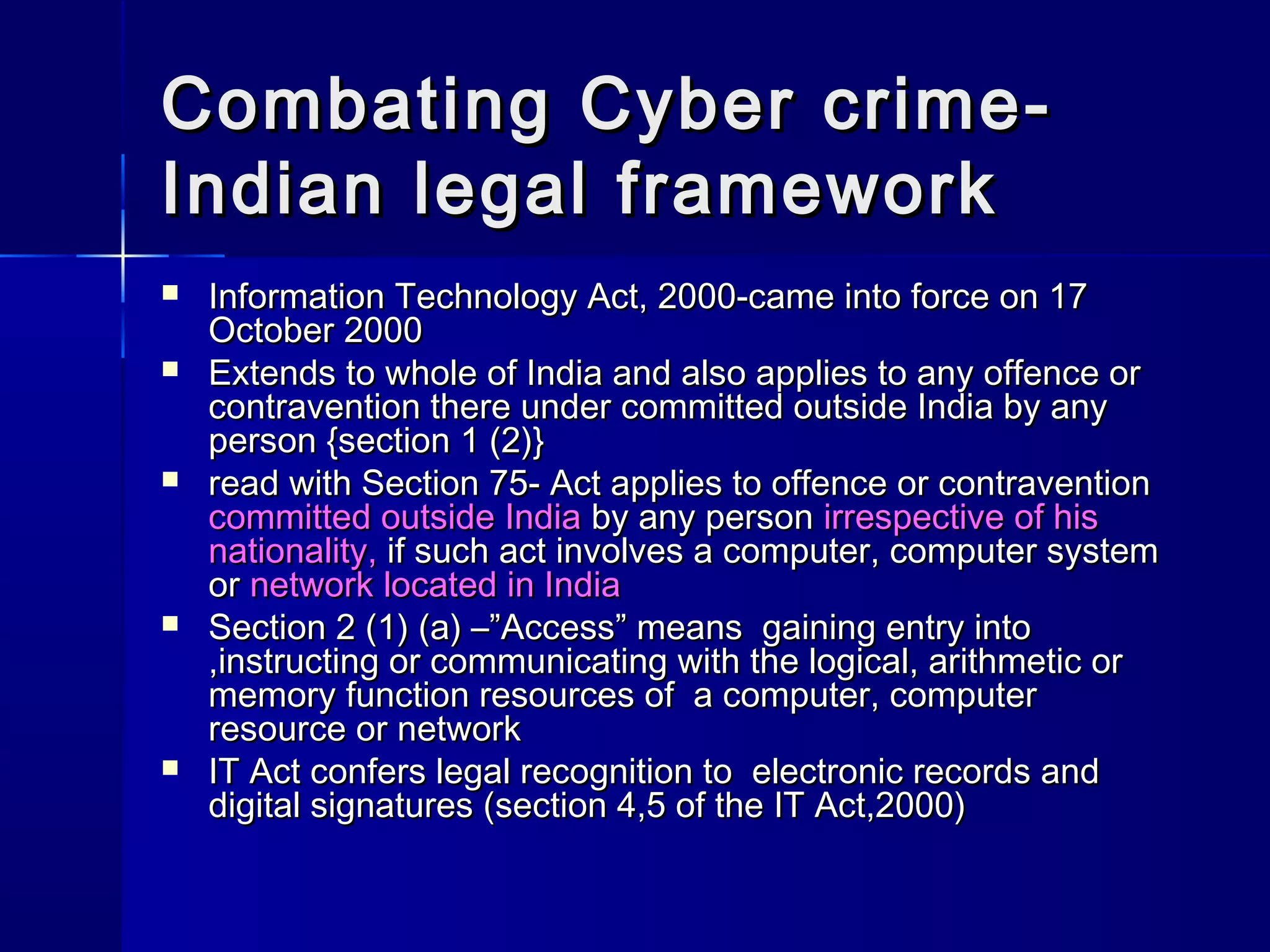 Combating Cyber crime-Combating Cyber crime-
Indian legal frameworkIndian legal framework
 Information Technology Act, 2000-came into force on 17Information Technology Act, 2000-came into force on 17
October 2000October 2000
 Extends to whole of India and also applies to any offence orExtends to whole of India and also applies to any offence or
contravention there under committed outside India by anycontravention there under committed outside India by any
person {section 1 (2)}person {section 1 (2)}
 read with Section 75- Act applies to offence or contraventionread with Section 75- Act applies to offence or contravention
committed outside Indiacommitted outside India by any personby any person irrespective of hisirrespective of his
nationality,nationality, if such act involves a computer, computer systemif such act involves a computer, computer system
oror network located in Indianetwork located in India
 Section 2 (1) (a) –”Access” means gaining entry intoSection 2 (1) (a) –”Access” means gaining entry into
,instructing or communicating with the logical, arithmetic or,instructing or communicating with the logical, arithmetic or
memory function resources of a computer, computermemory function resources of a computer, computer
resource or networkresource or network
 IT Act confers legal recognition to electronic records andIT Act confers legal recognition to electronic records and
digital signatures (section 4,5 of the IT Act,2000)digital signatures (section 4,5 of the IT Act,2000)
 