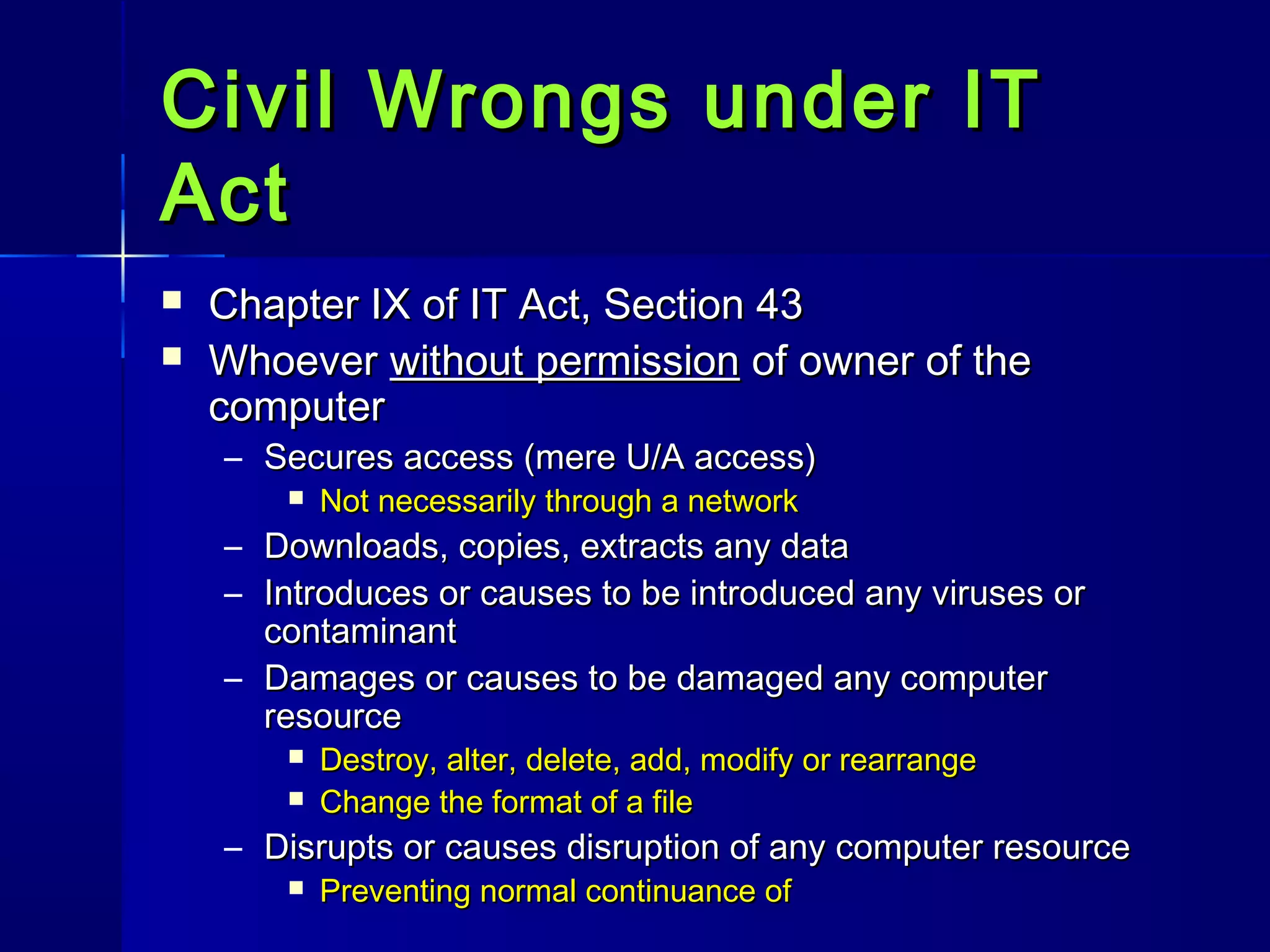 Civil Wrongs under ITCivil Wrongs under IT
ActAct
 Chapter IX of IT Act, Section 43Chapter IX of IT Act, Section 43
 WhoeverWhoever without permissionwithout permission of owner of theof owner of the
computercomputer
– Secures access (mere U/A access)Secures access (mere U/A access)
 Not necessarily through a networkNot necessarily through a network
– Downloads, copies, extracts any dataDownloads, copies, extracts any data
– Introduces or causes to be introduced any viruses orIntroduces or causes to be introduced any viruses or
contaminantcontaminant
– Damages or causes to be damaged any computerDamages or causes to be damaged any computer
resourceresource
 Destroy, alter, delete, add, modify or rearrangeDestroy, alter, delete, add, modify or rearrange
 Change the format of a fileChange the format of a file
– Disrupts or causes disruption of any computer resourceDisrupts or causes disruption of any computer resource
 Preventing normal continuance ofPreventing normal continuance of
 