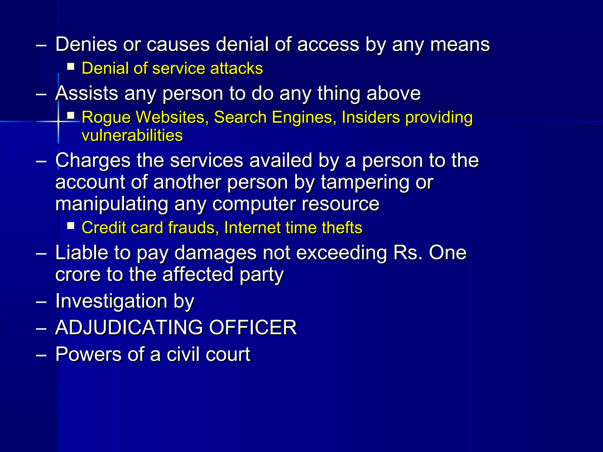 – Denies or causes denial of access by any meansDenies or causes denial of access by any means
 Denial of service attacksDenial of service attacks
– Assists any person to do any thing aboveAssists any person to do any thing above
 Rogue Websites, Search Engines, Insiders providingRogue Websites, Search Engines, Insiders providing
vulnerabilitiesvulnerabilities
– Charges the services availed by a person to theCharges the services availed by a person to the
account of another person by tampering oraccount of another person by tampering or
manipulating any computer resourcemanipulating any computer resource
 Credit card frauds, Internet time theftsCredit card frauds, Internet time thefts
– Liable to pay damages not exceeding Rs. OneLiable to pay damages not exceeding Rs. One
crore to the affected partycrore to the affected party
– Investigation byInvestigation by
– ADJUDICATING OFFICERADJUDICATING OFFICER
– Powers of a civil courtPowers of a civil court
 