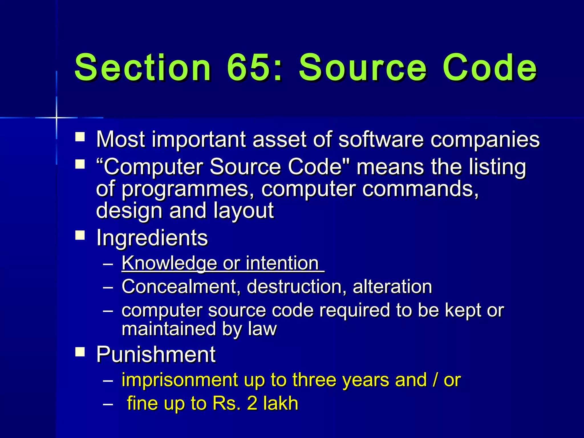 Section 65: Source CodeSection 65: Source Code
 Most important asset of software companiesMost important asset of software companies
 ““Computer Source Code" means the listingComputer Source Code" means the listing
of programmes, computer commands,of programmes, computer commands,
design and layoutdesign and layout
 IngredientsIngredients
– Knowledge or intentionKnowledge or intention
– Concealment, destruction, alterationConcealment, destruction, alteration
– computer source code required to be kept orcomputer source code required to be kept or
maintained by lawmaintained by law
 PunishmentPunishment
– imprisonment up to three years and / orimprisonment up to three years and / or
– fine up to Rs. 2 lakhfine up to Rs. 2 lakh
 