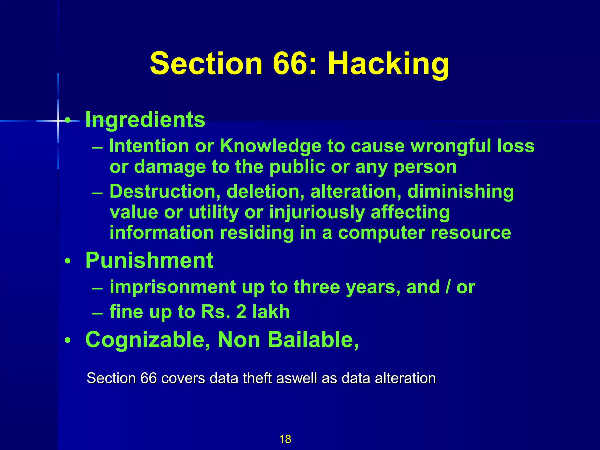 Section 66: Hacking
• Ingredients
– Intention or Knowledge to cause wrongful loss
or damage to the public or any person
– Destruction, deletion, alteration, diminishing
value or utility or injuriously affecting
information residing in a computer resource
• Punishment
– imprisonment up to three years, and / or
– fine up to Rs. 2 lakh
• Cognizable, Non Bailable,
18
Section 66 covers data theft aswell as data alterationSection 66 covers data theft aswell as data alteration
 