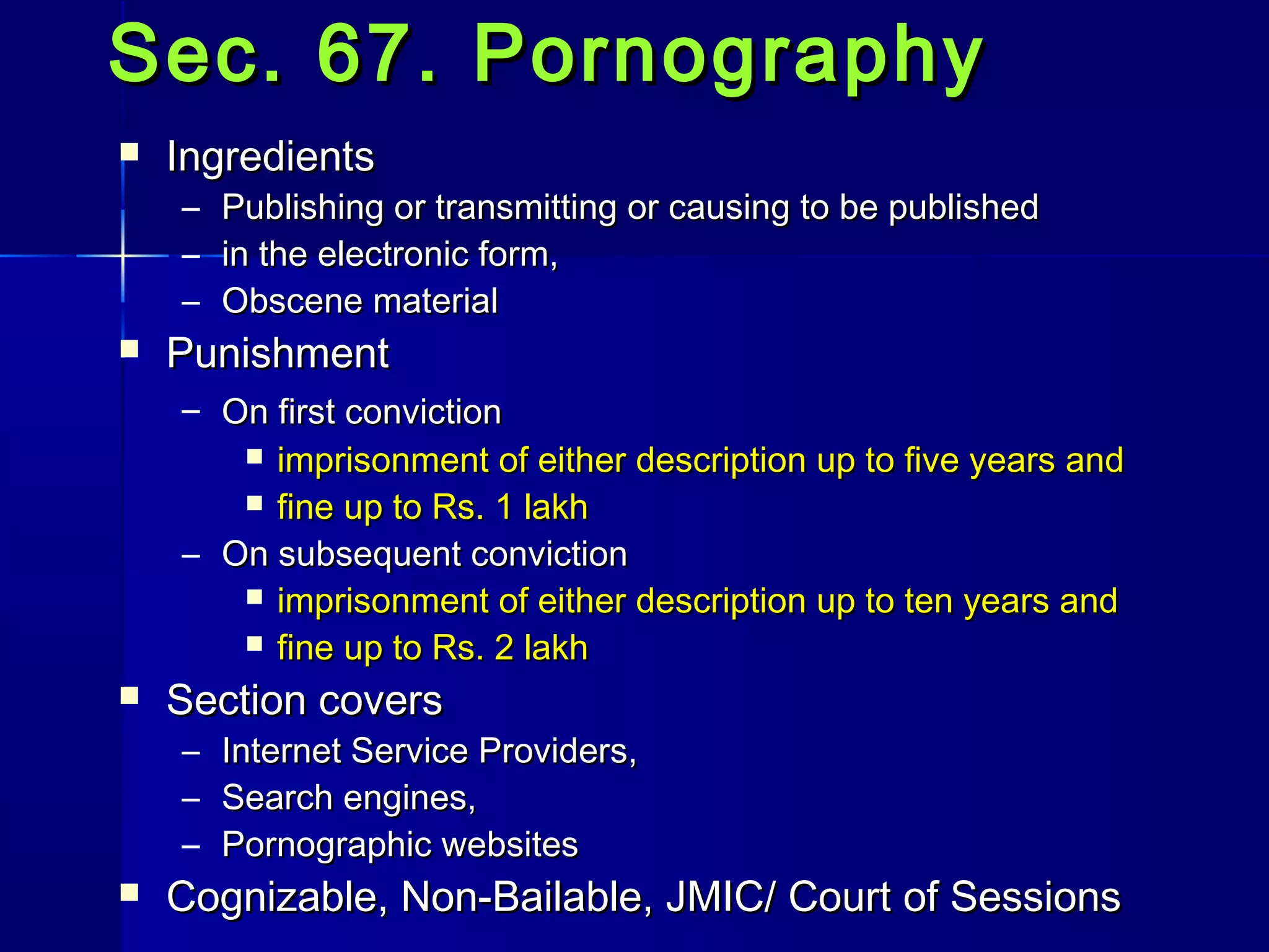 Sec. 67. PornographySec. 67. Pornography
 IngredientsIngredients
– Publishing or transmitting or causing to be publishedPublishing or transmitting or causing to be published
– in the electronic form,in the electronic form,
– Obscene materialObscene material
 PunishmentPunishment
– On first convictionOn first conviction
 imprisonment of either description up to five years andimprisonment of either description up to five years and
 fine up to Rs. 1 lakhfine up to Rs. 1 lakh
– On subsequent convictionOn subsequent conviction
 imprisonment of either description up to ten years andimprisonment of either description up to ten years and
 fine up to Rs. 2 lakhfine up to Rs. 2 lakh
 Section coversSection covers
– Internet Service Providers,Internet Service Providers,
– Search engines,Search engines,
– Pornographic websitesPornographic websites
 Cognizable, Non-Bailable, JMIC/ Court of SessionsCognizable, Non-Bailable, JMIC/ Court of Sessions
 