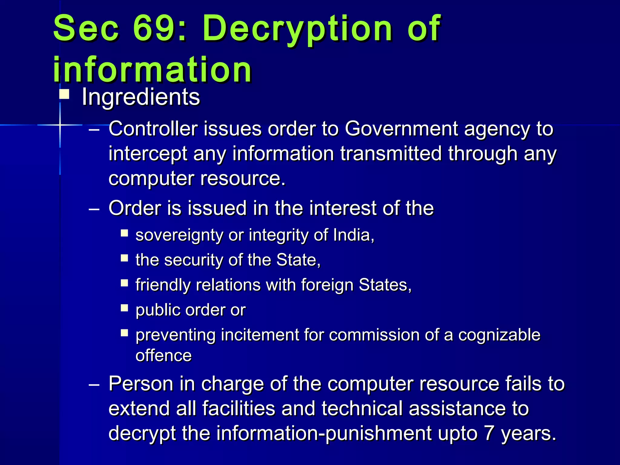 Sec 69: Decryption ofSec 69: Decryption of
informationinformation
 IngredientsIngredients
– Controller issues order to Government agency toController issues order to Government agency to
intercept any information transmitted through anyintercept any information transmitted through any
computer resource.computer resource.
– Order is issued in the interest of theOrder is issued in the interest of the
 sovereignty or integrity of India,sovereignty or integrity of India,
 the security of the State,the security of the State,
 friendly relations with foreign States,friendly relations with foreign States,
 public order orpublic order or
 preventing incitement for commission of a cognizablepreventing incitement for commission of a cognizable
offenceoffence
– Person in charge of the computer resource fails toPerson in charge of the computer resource fails to
extend all facilities and technical assistance toextend all facilities and technical assistance to
decrypt the information-punishment upto 7 years.decrypt the information-punishment upto 7 years.
 