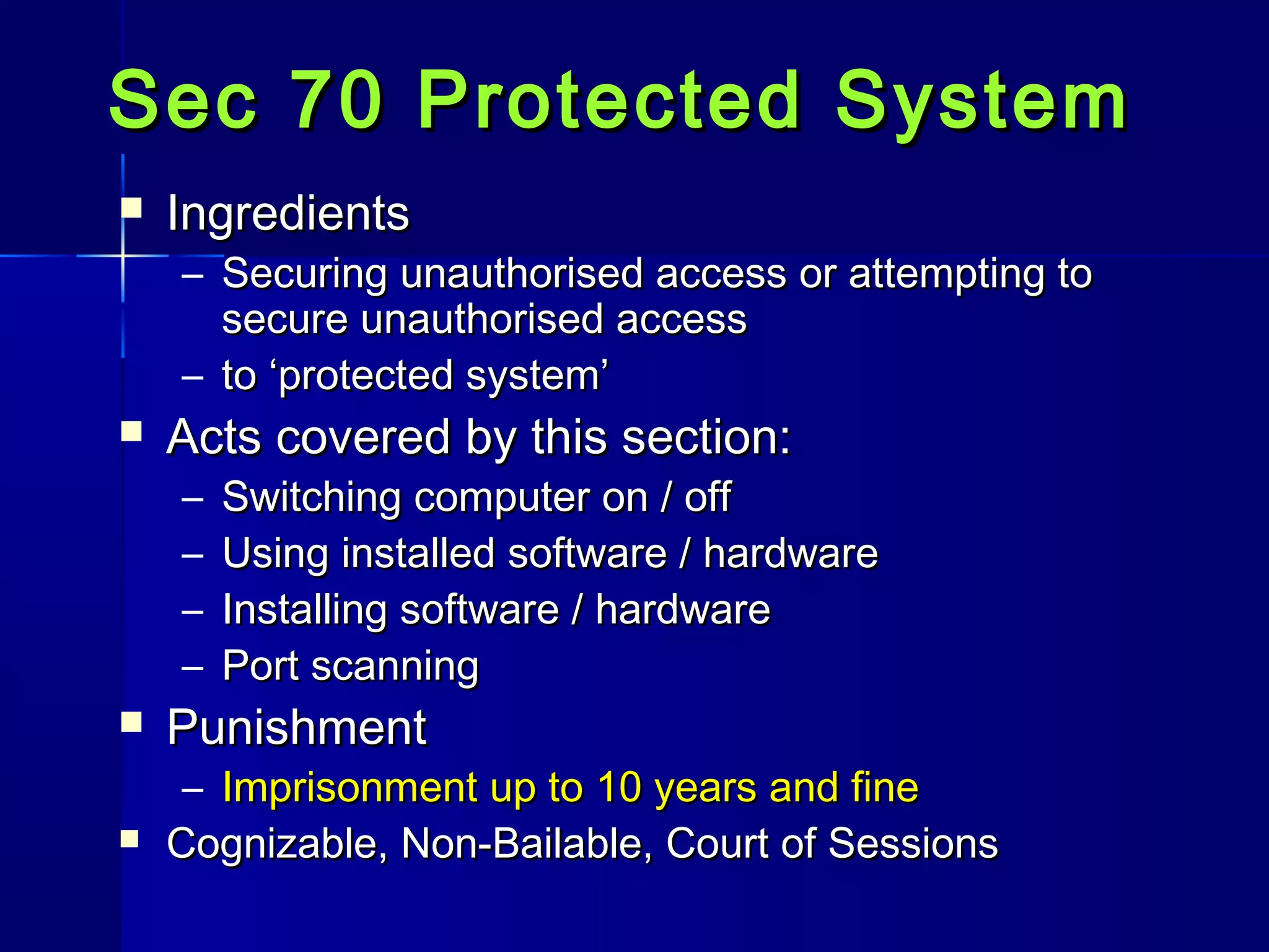 Sec 70 Protected SystemSec 70 Protected System
 IngredientsIngredients
– Securing unauthorised access or attempting toSecuring unauthorised access or attempting to
secure unauthorised accesssecure unauthorised access
– to ‘protected system’to ‘protected system’
 Acts covered by this section:Acts covered by this section:
– Switching computer on / offSwitching computer on / off
– Using installed software / hardwareUsing installed software / hardware
– Installing software / hardwareInstalling software / hardware
– Port scanningPort scanning
 PunishmentPunishment
– Imprisonment up to 10 years and fineImprisonment up to 10 years and fine
 Cognizable, Non-Bailable, Court of SessionsCognizable, Non-Bailable, Court of Sessions
 