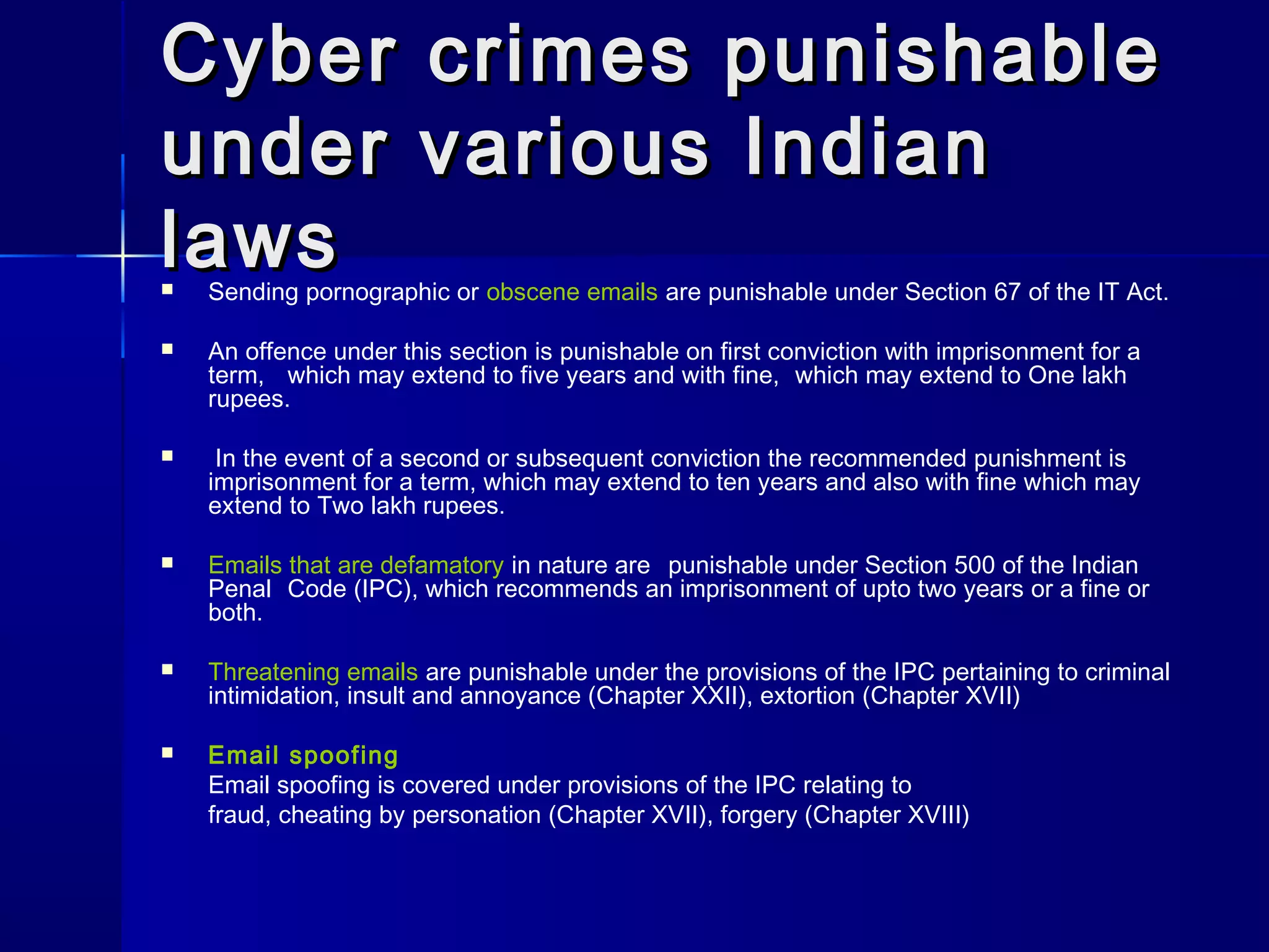 Cyber crimes punishableCyber crimes punishable
under various Indianunder various Indian
lawslaws Sending pornographic or obscene emails are punishable under Section 67 of the IT Act.
 An offence under this section is punishable on first conviction with imprisonment for a
term, which may extend to five years and with fine, which may extend to One lakh
rupees.
 In the event of a second or subsequent conviction the recommended punishment is
imprisonment for a term, which may extend to ten years and also with fine which may
extend to Two lakh rupees.
 Emails that are defamatory in nature are punishable under Section 500 of the Indian
Penal Code (IPC), which recommends an imprisonment of upto two years or a fine or
both.
 Threatening emails are punishable under the provisions of the IPC pertaining to criminal
intimidation, insult and annoyance (Chapter XXII), extortion (Chapter XVII)
 Email spoofing
Email spoofing is covered under provisions of the IPC relating to
fraud, cheating by personation (Chapter XVII), forgery (Chapter XVIII)
 
