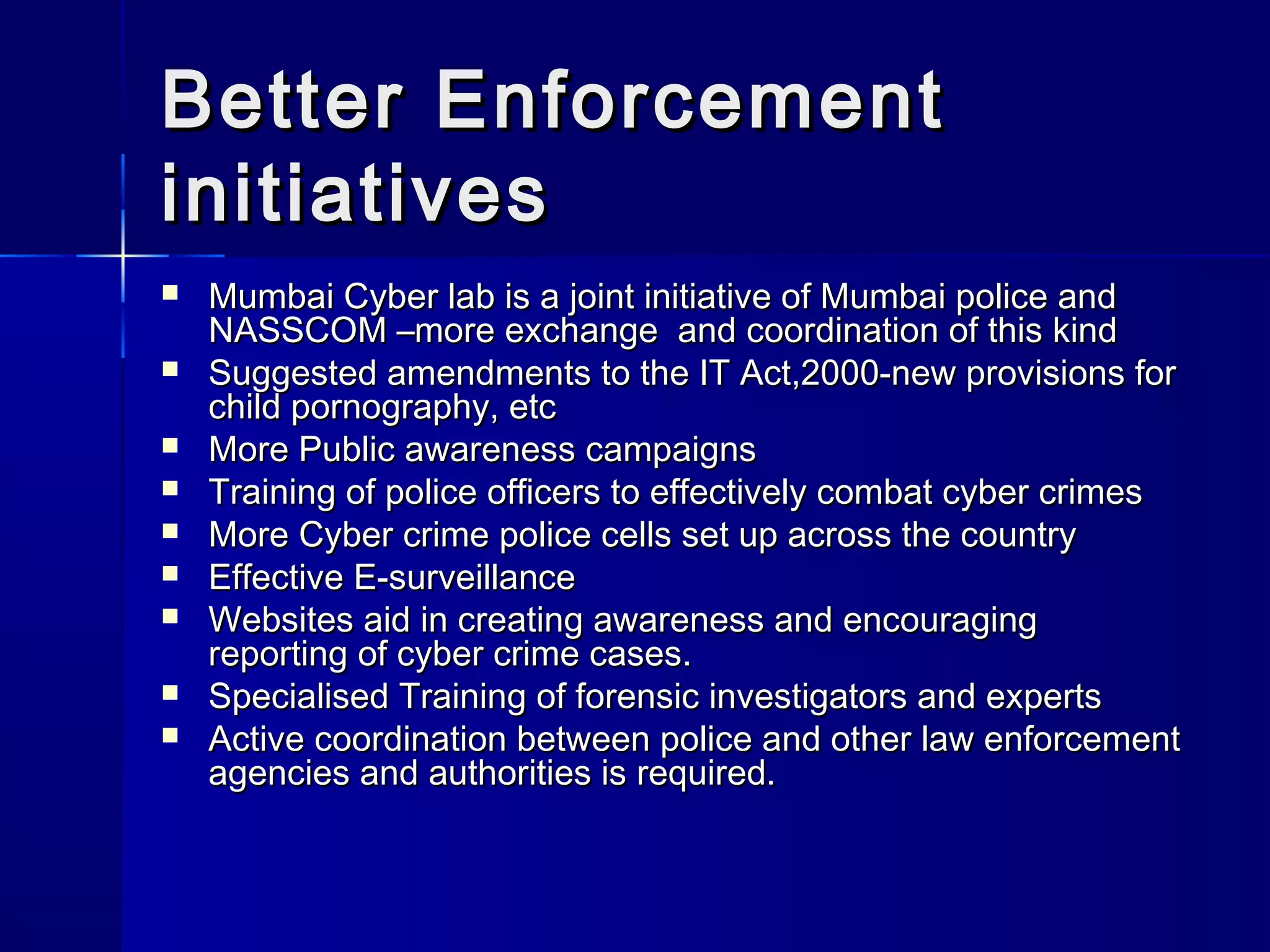 Better EnforcementBetter Enforcement
initiativesinitiatives
 Mumbai Cyber lab is a joint initiative of Mumbai police andMumbai Cyber lab is a joint initiative of Mumbai police and
NASSCOM –more exchange and coordination of this kindNASSCOM –more exchange and coordination of this kind
 Suggested amendments to the IT Act,2000-new provisions forSuggested amendments to the IT Act,2000-new provisions for
child pornography, etcchild pornography, etc
 More Public awareness campaignsMore Public awareness campaigns
 Training of police officers to effectively combat cyber crimesTraining of police officers to effectively combat cyber crimes
 More Cyber crime police cells set up across the countryMore Cyber crime police cells set up across the country
 Effective E-surveillanceEffective E-surveillance
 Websites aid in creating awareness and encouragingWebsites aid in creating awareness and encouraging
reporting of cyber crime cases.reporting of cyber crime cases.
 Specialised Training of forensic investigators and expertsSpecialised Training of forensic investigators and experts
 Active coordination between police and other law enforcementActive coordination between police and other law enforcement
agencies and authorities is required.agencies and authorities is required.
 