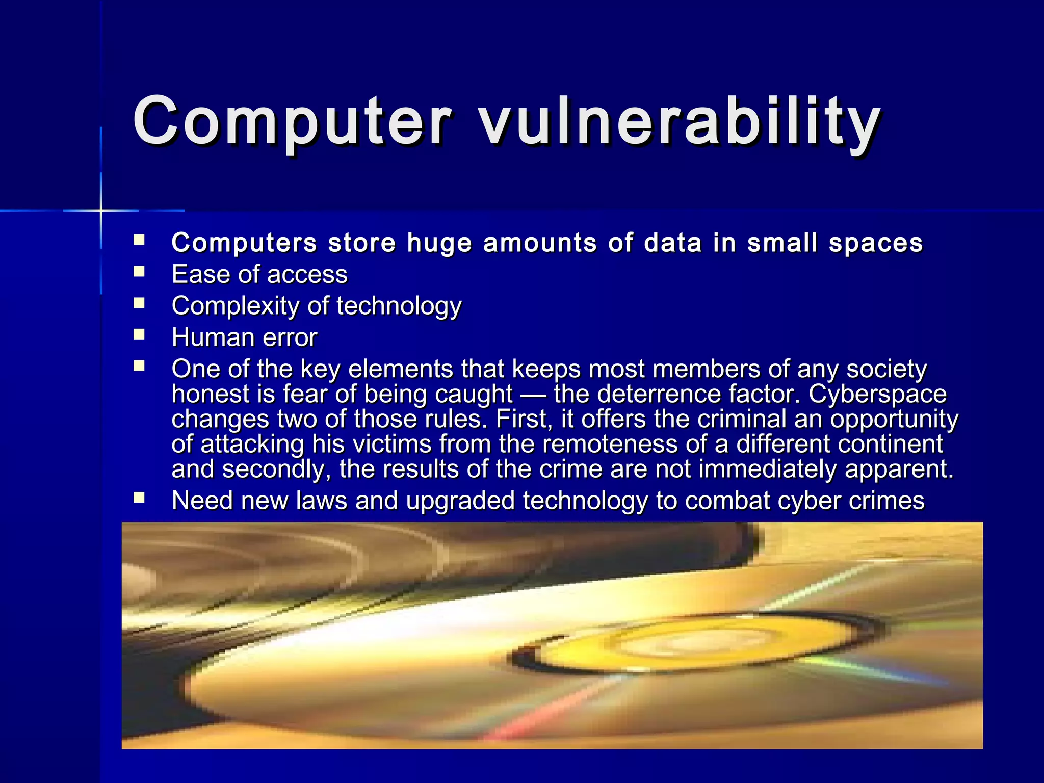 Computer vulnerabilityComputer vulnerability
 Computers store huge amounts of data in small spacesComputers store huge amounts of data in small spaces
 Ease of accessEase of access
 Complexity of technologyComplexity of technology
 Human errorHuman error
 One of the key elements that keeps most members of any societyOne of the key elements that keeps most members of any society
honest is fear of being caught — the deterrence factor. Cyberspacehonest is fear of being caught — the deterrence factor. Cyberspace
changes two of those rules. First, it offers the criminal an opportunitychanges two of those rules. First, it offers the criminal an opportunity
of attacking his victims from the remoteness of a different continentof attacking his victims from the remoteness of a different continent
and secondly, the results of the crime are not immediately apparent.and secondly, the results of the crime are not immediately apparent.
 Need new laws and upgraded technology to combat cyber crimesNeed new laws and upgraded technology to combat cyber crimes
 