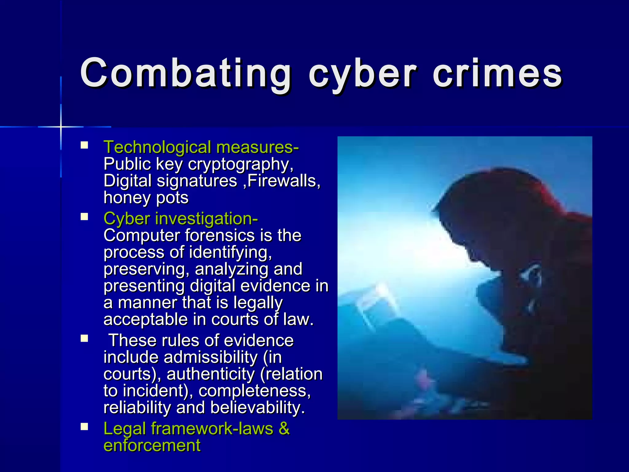 Combating cyber crimesCombating cyber crimes
 Technological measures-Technological measures-
Public key cryptography,Public key cryptography,
Digital signatures ,Firewalls,Digital signatures ,Firewalls,
honey potshoney pots
 Cyber investigation-Cyber investigation-
Computer forensics is theComputer forensics is the
process of identifying,process of identifying,
preserving, analyzing andpreserving, analyzing and
presenting digital evidence inpresenting digital evidence in
a manner that is legallya manner that is legally
acceptable in courts of law.acceptable in courts of law.
 These rules of evidenceThese rules of evidence
include admissibility (ininclude admissibility (in
courts), authenticity (relationcourts), authenticity (relation
to incident), completeness,to incident), completeness,
reliability and believability.reliability and believability.
 Legal framework-laws &Legal framework-laws &
enforcementenforcement
 