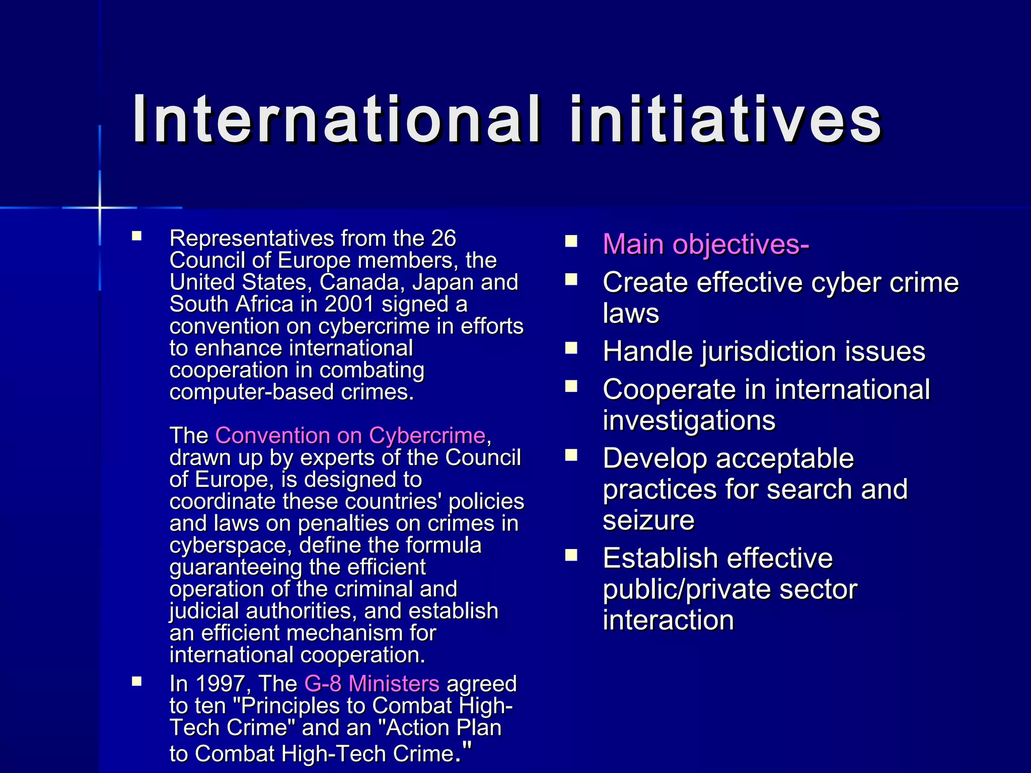 International initiativesInternational initiatives
 Representatives from the 26Representatives from the 26
Council of Europe members, theCouncil of Europe members, the
United States, Canada, Japan andUnited States, Canada, Japan and
South Africa in 2001 signed aSouth Africa in 2001 signed a
convention on cybercrime in effortsconvention on cybercrime in efforts
to enhance internationalto enhance international
cooperation in combatingcooperation in combating
computer-based crimes.computer-based crimes.
TheThe Convention on CybercrimeConvention on Cybercrime,,
drawn up by experts of the Councildrawn up by experts of the Council
of Europe, is designed toof Europe, is designed to
coordinate these countries' policiescoordinate these countries' policies
and laws on penalties on crimes inand laws on penalties on crimes in
cyberspace, define the formulacyberspace, define the formula
guaranteeing the efficientguaranteeing the efficient
operation of the criminal andoperation of the criminal and
judicial authorities, and establishjudicial authorities, and establish
an efficient mechanism foran efficient mechanism for
international cooperation.international cooperation.
 In 1997, TheIn 1997, The G-8 MinistersG-8 Ministers agreedagreed
to ten "Principles to Combat High-to ten "Principles to Combat High-
Tech Crime" and an "Action PlanTech Crime" and an "Action Plan
to Combat High-Tech Crimeto Combat High-Tech Crime."."
 Main objectives-Main objectives-
 Create effective cyber crimeCreate effective cyber crime
lawslaws
 Handle jurisdiction issuesHandle jurisdiction issues
 Cooperate in internationalCooperate in international
investigationsinvestigations
 Develop acceptableDevelop acceptable
practices for search andpractices for search and
seizureseizure
 Establish effectiveEstablish effective
public/private sectorpublic/private sector
interactioninteraction
 