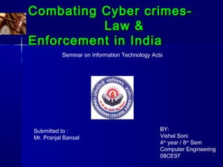 Combating Cyber crimes-Combating Cyber crimes-
Law &Law &
Enforcement in IndiaEnforcement in India
Seminar on Information Technology Acts
Submitted to :
Mr. Pranjal Bansal
BY:
Vishal Soni
4th
year / 8th
Sem
Computer Engineering
08CE97
 