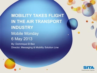 MOBILITY TAKES FLIGHT
IN THE AIR TRANSPORT
INDUSTRY
Mobile Monday
6 May 2013
By: Dominique El Bez
Director, Messaging & Mobility Solution Line
 