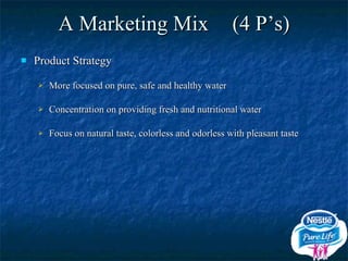A Marketing Mix (4 P’s) Product Strategy More focused on pure, safe and healthy water Concentration on providing fresh and nutritional water Focus on natural taste, colorless and odorless with pleasant taste 