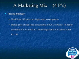 A Marketing Mix  (4 P’s) Pricing Strategy Nestlé Pure Life prices are higher than its competitors Market price of individual consumables of 0.5 L is Pak Rs. 18, family size bottle of 1.5 L is Pak Rs. 30 and large bottle of 5 Gallons is Pak Rs. 190 
