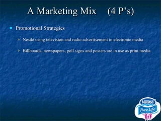 A Marketing Mix (4 P’s) Promotional Strategies Nestlé using television and radio advertisement in electronic media Billboards, newspapers, poll signs and posters are in use as print media 