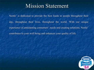 Mission Statement Nestle’ is dedicated to provide the best foods to people throughout their day, throughout their lives, throughout the world. With our unique experience of anticipating consumers’ needs and creating solutions, Nestle’ contributes to your well being and enhances your quality of life. 