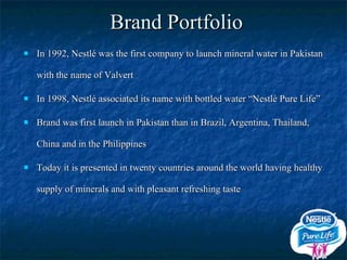 Brand Portfolio In 1992, Nestlé was the first company to launch mineral water in Pakistan with the name of Valvert In 1998, Nestlé associated its name with bottled water “Nestlé Pure Life” Brand was first launch in Pakistan than in Brazil, Argentina, Thailand, China and in the Philippines Today it is presented in twenty countries around the world having healthy supply of minerals and with pleasant refreshing taste 