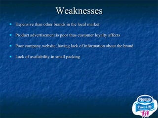 Weaknesses Expensive than other brands in the local market Product advertisement is poor thus customer loyalty affects Poor company website, having lack of information about the brand Lack of availability in small packing 