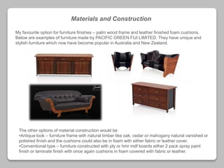 Materials and Construction
My favourite option for furniture finishes – palm wood frame and leather finished foam cushions.
Below are examples of furniture made by PACIFIC GREEN FIJI LIMITED. They have unique and
stylish furniture which now have become popular in Australia and New Zealand.
The other options of material construction would be
•Antique look – furniture frame with natural timber like oak, cedar or mahogany natural vanished or
polished finish and the cushions could also be in foam with either fabric or leather cover.
•Conventional type – furniture constructed with ply or hmr mdf boards either 2 pack spray paint
finish or laminate finish with once again cushions in foam covered with fabric or leather.
 