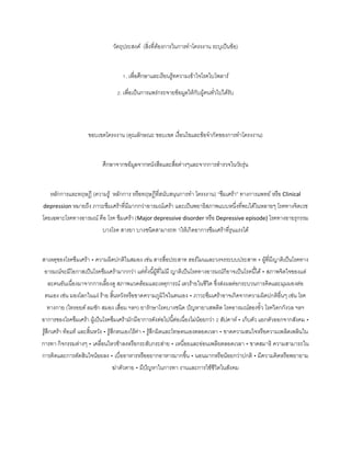 วัตถุประสงค์ (สิ่งที่ต้องการในการทาโครงงาน ระบุเป็นข้อ)
1. เพื่อศึกษาและเรียนรู้ทความเข้าใจโรคไบโพลาร์
2. เพื่อเป็นการแพร่กระจายข้อมูลให้กับผู้คนทั่วไปได้รับ
ขอบเขตโครงงาน (คุณลักษณะ ขอบเขต เงื่อนไขและข้อจากัดของการทาโครงงาน)
ศึกษาจากขอ้มูลจากหนังสือและสื่อต่างๆและจากการสารวจในวัยรุ่น
หลักการและทฤษฎี (ความรู้ หลักการ หรือทฤษฎีที่สนับสนุนการทา โครงงาน) “ซึมเศร้า” ทางการแพทย์ หรือ Clinical
depression หมายถึง ภาวะซึมเศร้าที่มีมากกว่าอารมณ์เศร้า และเป็นพยาธิสภาพแบบหนึ่งที่พบได้ในหลายๆ โรคทางจิตเวช
โดยเฉพาะโรคทางอารมณ์ คือ โรค ซึมเศร้า (Major depressive disorder หรือ Depressive episode) โรคทางอายรุกรรม
บางโรค สารยา บางชนิดสามารถท าให้เกิดอาการซึมเศร้าที่รุนแรงได้
สาเหตุของโรคซึมเศร้า • ความผิดปกติในสมอง เช่น สารสื่อประสาท ฮอร์โมนและวงจรระบบประสาท • ผู้ที่มีญาติเป็นโรคทาง
อารมณ์จะมีโอกาสเป็นโรคซึมเศร้ามากกว่า แต่ทั้งนี้ผู้ที่ไม่มี ญาติเป็นโรคทางอารมณ์ก็อาจเป็นโรคนี้ได้ • สภาพจิตใจของแต่
ละคนอันเนื่องมาจากการเลี้ยงดู สภาพแวดล้อมและเหตุการณ์ เลวร้ายในชีวิต ซึ่งส่งผลต่อกระบวนการคิดและมุมมองต่อ
ตนเอง เช่น มองโลกในแง่ ร้าย สิ้นหวังหรือขาดความภูมิใจในตนเอง • ภาวะซึมเศร้าอาจเกิดจากความผิดปกติอื่นๆ เช่น โรค
ทางกาย (ไทรอยด์ ลมชัก สมอง เสื่อม ฯลฯ) ยารักษาโรคบางชนิด ปัญหายาเสพติด โรคอารมณ์สองขั้ว โรควิตกกังวล ฯลฯ
อาการของโรคซึมเศร้า ผู้เป็นโรคซึมเศร้ามักมีอาการดังต่อไปนี้ต่อเนื่องไม่น้อยกว่า 2 สัปดาห์ • เก็บตัว แยกตัวออกจากสังคม •
รู้สึกเศร้า ท้อแท้ และสิ้นหวัง • รู้สึกตนเองไร้ค่า • รู้สึกผิดและโทษตนเองตลอดเวลา • ขาดความสนใจหรือความเพลิดเพลินใน
การทา กิจกรรมต่างๆ • เคลื่อนไหวช้าลงหรือกระสับกระส่าย • เหนื่อยและอ่อนเพลียตลอดเวลา • ขาดสมาธิ ความสามารถใน
การคิดและการตัดสินใจน้อยลง • เบื่ออาหารหรืออยากอาหารมากขึ้น • นอนมากหรือน้อยกว่าปกติ • มีความคิดหรือพยายาม
ฆ่าตัวตาย • มีปัญหาในการทา งานและการใช้ชีวิตในสังคม
 