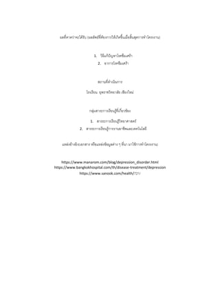 ผลที่คาดว่าจะได้รับ (ผลลัพธ์ที่ต้องการให้เกิดขึ้นเมื่อสิ้นสุดการทาโครงงาน)
1. วิธีแก้ปัญหาโรคซึมเศร้า
2. อาการโรคชึมเศร้า
สถานที่ดาเนินการ
โรงเรียน ยุพราชวิทยาลัย เชียงใหม่
กลุ่มสาระการเรียนรู้ที่เกี่ยวข้อง
1. สารระการเรียนรู้วิทยาศาสตร์
2. สารระการเรียนรู้การงานอาชีพและเทคโนโลยี
แหล่งอ้างอิง(เอกสาร หรือแหล่งข้อมูลต่าง ๆ ที่นา มาใช้การทาโครงงาน)
https://www.manarom.com/blog/depression_disorder.html
https://www.bangkokhospital.com/th/disease-treatment/depression
https://www.sanook.com/health/721/
 