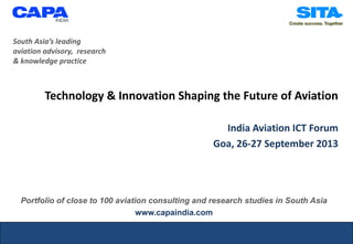 Technology & Innovation Shaping the Future of Aviation
India Aviation ICT Forum
Goa, 26-27 September 2013
South Asia’s leading
aviation advisory, research
& knowledge practice
Portfolio of close to 100 aviation consulting and research studies in South Asia
www.capaindia.com
 