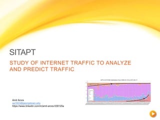 SITAPT
STUDY OF INTERNET TRAFFIC TO ANALYZE
AND PREDICT TRAFFIC
Amit Arora
aa1603@georgetown.edu
https://www.linkedin.com/in/amit-arora-539120a
 