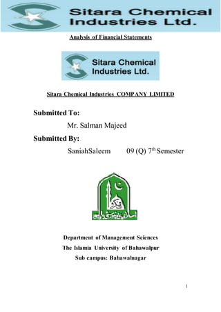 1
Analysis of Financial Statements
Sitara Chemical Industries COMPANY LIMITED
Submitted To:
Mr. Salman Majeed
Submitted By:
SaniahSaleem 09 (Q) 7th
Semester
Department of Management Sciences
The Islamia University of Bahawalpur
Sub campus: Bahawalnagar
 