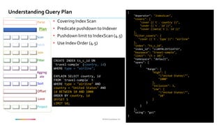 ©2016 Couchbase Inc.©2016 Couchbase Inc.
Understanding Query Plan
Fetch
Parse
Plan
Join
Filter
Offset
Limit
Project
Sort
Aggreg
ate
Scan
• Covering Index Scan
• Predicate pushdown to Indexer
• Pushdown limit to IndexScan (4.5)
• Use Index Order (4.5)
CREATE INDEX ts_c_id ON
`travel-sample` (country, id)
WHERE type = "airline";
EXPLAIN SELECT country, id
FROM `travel-sample` t
WHERE type = "airline" AND
country = "United States" AND
id BETWEEN 10 AND 1000
ORDER BY country, id
OFFSET 5
LIMIT 10;
{
"#operator": "IndexScan",
"covers": [
"cover ((`t`.`country`))",
"cover ((`t`.`id`))",
"cover ((meta(`t`).`id`))"
],
"filter_covers": {
"cover ((`t`.`type`))": "airline"
},
"index": "ts_c_id",
"index_id": "ccd0f0c297114733",
"keyspace": "travel-sample",
"limit": "(5 + 10)",
"namespace": "default",
"spans": [
{
"Range": {
"High": [
""United States"",
"1000"
],
"Inclusion": 3,
"Low": [
""United States"",
"10"
]
}
}
],
"using": "gsi"
}
 