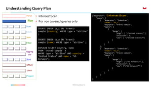 ©2016 Couchbase Inc.©2016 Couchbase Inc.
Understanding Query Plan
Fetch
Parse
Plan
Join
Filter
Offset
Limit
Project
Sort
Aggreg
ate
Scan
• IntersectScan
• For non covered queries only
CREATE INDEX ts_c ON `travel-
sample`(country) WHERE type = "airline"
;
CREATE INDEX ts_n ON `travel-
sample`(name) WHERE type = "airline" ;
EXPLAIN SELECT country, name
FROM `travel-sample` t
WHERE type = "airline" AND country =
"United States" AND name = "US
Airways";
{"#operator": "IntersectScan",
"scans": [
{ "#operator": "IndexScan",
"index": "ts_c",
"keyspace": "travel-sample",
"spans": [
{
"Range": {
"High": [ ""United States”"],
"Inclusion": 3,
"Low": [ ""United States””]
}
}
]
},
{ "#operator": "IndexScan",
"index": "ts_n",
"keyspace": "travel-sample",
"spans": [
{
"Range": {
"High": [""US Airways”” ],
"Inclusion": 3,
"Low": [""US Airways”” ]
}
}
]
}
]
}
 
