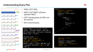 ©2016 Couchbase Inc.©2016 Couchbase Inc.
Understanding Query Plan
Fetch
Parse
Plan
Join
Filter
Offset
Limit
Project
Sort
Aggreg
ate
Scan
• JOIN, LEFT JOIN.
• NEST, LEFT NEST will have
operator NEST.
• LEFT side keyspace of JOIN can
be covered.
• Non-covered query.
CREATE INDEX ts_rix1 ON `travel-
sample` (DISTINCT ARRAY v.day FOR v
IN schedule END, airlineid, schedule)
WHERE type = "route";
EXPLAIN SELECT r, a
FROM `travel-sample` r
LEFT JOIN `travel-sample` a
ON KEYS r.airlineid
WHERE r.type = "route" AND ANY v IN
r.schedule SATISFIES v.day = 1 END
LIMIT 1;
"scan": {
"#operator": "IndexScan",
"index": "ts_rix1",
"keyspace": "travel-sample",
"spans": [
{
"Range": {
"High": [
"1"
],
"Inclusion": 3,
"Low": [
"1"
]
}
}
]
}
{
"#operator": "Join",
"as": "a",
"keyspace": "travel-sample",
"namespace": "default",
"on_keys": "(`r`.`airlineid`)",
"outer": true
}
 