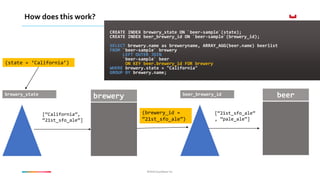 ©2016 Couchbase Inc.©2016 Couchbase Inc.
How does this work?
CREATE INDEX brewery_state ON `beer-sample`(state);
CREATE INDEX beer_brewery_id ON `beer-sample`(brewery_id);
SELECT brewery.name as breweryname, ARRAY_AGG(beer.name) beerlist
FROM `beer-sample` brewery
LEFT OUTER JOIN
`beer-sample` beer
ON KEY beer.brewery_id FOR brewery
WHERE brewery.state = "California"
GROUP BY brewery.name;
brewerybrewery_state
[“California”,
“21st_sfo_ale”]
beer_brewery_id
(brewery_id =
“21st_sfo_ale”)
beer
[“21st_sfo_ale”
, ”pale_ale”]
(state = ‘California’)
 
