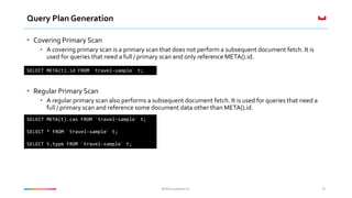 ©2016 Couchbase Inc.©2016 Couchbase Inc.
Query Plan Generation
• Covering Primary Scan
• A covering primary scan is a primary scan that does not perform a subsequent document fetch. It is
used for queries that need a full / primary scan and only reference META().id.
• Regular Primary Scan
• A regular primary scan also performs a subsequent document fetch. It is used for queries that need a
full / primary scan and reference some document data other than META().id.
34
SELECT META(t).id FROM `travel-sample` t;
SELECT META(t).cas FROM `travel-sample` t;
SELECT * FROM `travel-sample` t;
SELECT t.type FROM `travel-sample` t;
 