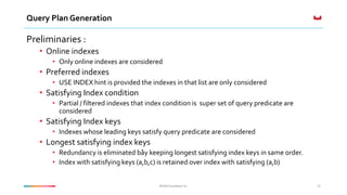 ©2016 Couchbase Inc.©2016 Couchbase Inc.
Query Plan Generation
Preliminaries :
• Online indexes
• Only online indexes are considered
• Preferred indexes
• USE INDEX hint is provided the indexes in that list are only considered
• Satisfying Index condition
• Partial / filtered indexes that index condition is super set of query predicate are
considered
• Satisfying Index keys
• Indexes whose leading keys satisfy query predicate are considered
• Longest satisfying index keys
• Redundancy is eliminated båy keeping longest satisfying index keys in same order.
• Index with satisfying keys (a,b,c) is retained over index with satisfying (a,b)
35
 