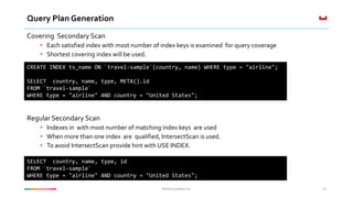 ©2016 Couchbase Inc.©2016 Couchbase Inc.
Query Plan Generation
Covering Secondary Scan
• Each satisfied index with most number of index keys is examined for query coverage
• Shortest covering index will be used.
Regular Secondary Scan
• Indexes in with most number of matching index keys are used
• When more than one index are qualified, IntersectScan is used.
• To avoid IntersectScan provide hint with USE INDEX.
36
CREATE INDEX ts_name ON `travel-sample`(country, name) WHERE type = "airline";
SELECT country, name, type, META().id
FROM `travel-sample`
WHERE type = "airline" AND country = "United States";
SELECT country, name, type, id
FROM `travel-sample`
WHERE type = "airline" AND country = "United States";
 