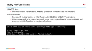 ©2016 Couchbase Inc.©2016 Couchbase Inc.
Query Plan Generation
UNNEST Scan
• Only array indexes are considered. And only queries with UNNEST clauses are considered
IndexCountScan
• Queries with single projection of COUNT aggregate, NO JOIN’s, GROUP BY is considered
• Chosen Index needs to be covered with single range, exact range will be able to push to indexer and
argument to COUNT needs to be constant or leading key
37
CREATE INDEX ts_c ON `travel-sample`(country) WHERE type = "airline";
SELECT COUNT(1) AS count
FROM `travel-sample`
WHERE type = "airline" AND country = "United States";
 