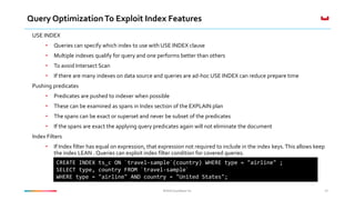 ©2016 Couchbase Inc.©2016 Couchbase Inc.
Query OptimizationTo Exploit Index Features
USE INDEX
• Queries can specify which index to use with USE INDEX clause
• Multiple indexes qualify for query and one performs better than others
• To avoid Intersect Scan
• If there are many indexes on data source and queries are ad-hoc USE INDEX can reduce prepare time
Pushing predicates
• Predicates are pushed to indexer when possible
• These can be examined as spans in Index section of the EXPLAIN plan
• The spans can be exact or superset and never be subset of the predicates
• If the spans are exact the applying query predicates again will not eliminate the document
Index Filters
• If Index filter has equal on expression, that expression not required to include in the index keys.This allows keep
the index LEAN . Queries can exploit index filter condition for covered queries.
42
CREATE INDEX ts_c ON `travel-sample`(country) WHERE type = "airline" ;
SELECT type, country FROM `travel-sample`
WHERE type = "airline" AND country = "United States";
 