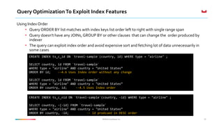©2016 Couchbase Inc.©2016 Couchbase Inc.
Query OptimizationTo Exploit Index Features
Using Index Order
• Query ORDER BY list matches with index keys list order left to right with single range span
• Query doesn’t have any JOINs, GROUP BY or other clauses that can change the order produced by
indexer
• The query can exploit index order and avoid expensive sort and fetching lot of data unnecessarily in
some cases
43
CREATE INDEX ts_c_id ON `travel-sample`(country, id) WHERE type = "airline" ;
SELECT country, id FROM `travel-sample`
WHERE type = "airline" AND country = "United States”
ORDER BY id; --4.6 Uses Index order without any change
SELECT country, id FROM `travel-sample`
WHERE type = "airline" AND country = "United States”
ORDER BY country, id; --4.5 Uses Index order
CREATE INDEX ts_c_nid ON `travel-sample`(country, -id) WHERE type = "airline" ;
SELECT country, -(-id) FROM `travel-sample`
WHERE type = "airline" AND country = "United States”
ORDER BY country, -id; -- id prodcued in DESC order
 