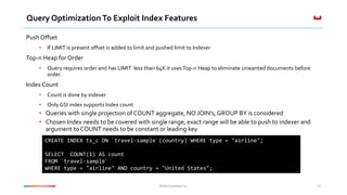 ©2016 Couchbase Inc.©2016 Couchbase Inc.
Query OptimizationTo Exploit Index Features
Push Offset
• If LIMIT is present offset is added to limit and pushed limit to Indexer
Top-n Heap for Order
• Query requires order and has LIMIT less than 64K it usesTop-n Heap to eliminate unwanted documents before
order.
Index Count
• Count is done by indexer
• Only GSI index supports Index count
• Queries with single projection of COUNT aggregate, NO JOIN’s, GROUP BY is considered
• Chosen Index needs to be covered with single range, exact range will be able to push to indexer and
argument to COUNT needs to be constant or leading key
45
CREATE INDEX ts_c ON `travel-sample`(country) WHERE type = "airline";
SELECT COUNT(1) AS count
FROM `travel-sample`
WHERE type = "airline" AND country = "United States";
 
