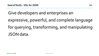 ©2016 Couchbase Inc.©2016 Couchbase Inc.
Goal of N1QL: SQL for JSON
Give developers and enterprises an
expressive, powerful, and complete language
for querying, transforming, and manipulating
JSON data.
 