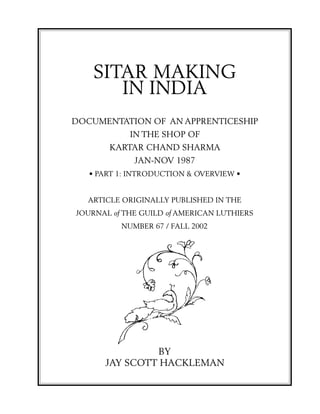 SITAR MAKING
       IN INDIA
DOCUMENTATION OF AN APPRENTICESHIP
            IN THE SHOP OF
       KARTAR CHAND SHARMA
             JAN-NOV 1987
   • PART 1: INTRODUCTION & OVERVIEW •


  ARTICLE ORIGINALLY PUBLISHED IN THE
JOURNAL of THE GUILD of AMERICAN LUTHIERS
          NUMBER 67 / FALL 2002




               BY
      JAY SCOTT HACKLEMAN
 