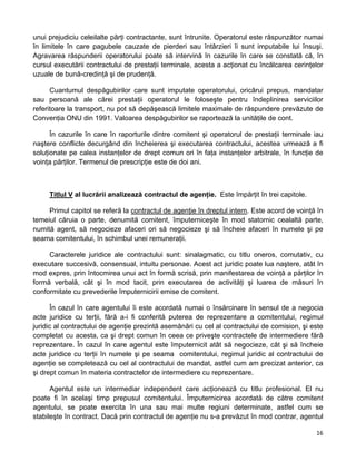 unui prejudiciu celeilalte părţi contractante, sunt întrunite. Operatorul este răspunzător numai
în limitele în care pagubele cauzate de pierderi sau întârzieri îi sunt imputabile lui însuşi.
Agravarea răspunderii operatorului poate să intervină în cazurile în care se constată că, în
cursul executării contractului de prestaţii terminale, acesta a acţionat cu încălcarea cerinţelor
uzuale de bună-credinţă şi de prudenţă.
Cuantumul despăgubirilor care sunt imputate operatorului, oricărui prepus, mandatar
sau persoană ale cărei prestaţii operatorul le foloseşte pentru îndeplinirea serviciilor
referitoare la transport, nu pot să depăşească limitele maximale de răspundere prevăzute de
Convenţia ONU din 1991. Valoarea despăgubirilor se raportează la unităţile de cont.
În cazurile în care în raporturile dintre comitent şi operatorul de prestaţii terminale iau
naştere conflicte decurgând din încheierea şi executarea contractului, acestea urmează a fi
soluţionate pe calea instanţelor de drept comun ori în faţa instanţelor arbitrale, în funcţie de
voinţa părţilor. Termenul de prescripţie este de doi ani.
Titlul V al lucrării analizează contractul de agenţie. Este împărţit în trei capitole.
Primul capitol se referă la contractul de agenţie în dreptul intern. Este acord de voinţă în
temeiul căruia o parte, denumită comitent, împuterniceşte în mod statornic cealaltă parte,
numită agent, să negocieze afaceri ori să negocieze şi să încheie afaceri în numele şi pe
seama comitentului, în schimbul unei remuneraţii.
Caracterele juridice ale contractului sunt: sinalagmatic, cu titlu oneros, comutativ, cu
executare succesivă, consensual, intuitu personae. Acest act juridic poate lua naştere, atât în
mod expres, prin întocmirea unui act în formă scrisă, prin manifestarea de voinţă a părţilor în
formă verbală, cât şi în mod tacit, prin executarea de activităţi şi luarea de măsuri în
conformitate cu prevederile împuternicirii emise de comitent.
În cazul în care agentului îi este acordată numai o însărcinare în sensul de a negocia
acte juridice cu terţii, fără a-i fi conferită puterea de reprezentare a comitentului, regimul
juridic al contractului de agenţie prezintă asemănări cu cel al contractului de comision, şi este
completat cu acesta, ca şi drept comun în ceea ce priveşte contractele de intermediere fără
reprezentare. În cazul în care agentul este împuternicit atât să negocieze, cât şi să încheie
acte juridice cu terţii în numele şi pe seama comitentului, regimul juridic al contractului de
agenţie se completează cu cel al contractului de mandat, astfel cum am precizat anterior, ca
şi drept comun în materia contractelor de intermediere cu reprezentare.
Agentul este un intermediar independent care acţionează cu titlu profesional. El nu
poate fi în acelaşi timp prepusul comitentului. Împuternicirea acordată de către comitent
agentului, se poate exercita în una sau mai multe regiuni determinate, astfel cum se
stabileşte în contract. Dacă prin contractul de agenţie nu s-a prevăzut în mod contrar, agentul
16 
 
 