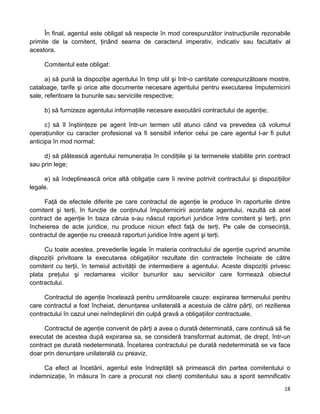 În final, agentul este obligat să respecte în mod corespunzător instrucţiunile rezonabile
primite de la comitent, ţinând seama de caracterul imperativ, indicativ sau facultativ al
acestora.
Comitentul este obligat:
a) să pună la dispoziţie agentului în timp util şi într-o cantitate corespunzătoare mostre,
cataloage, tarife şi orice alte documente necesare agentului pentru executarea împuternicirii
sale, referitoare la bunurile sau serviciile respective;
b) să furnizeze agentului informaţiile necesare executării contractului de agenţie;
c) să îl înştiinţeze pe agent într-un termen util atunci când va prevedea că volumul
operaţiunilor cu caracter profesional va fi sensibil inferior celui pe care agentul l-ar fi putut
anticipa în mod normal;
d) să plătească agentului remuneraţia în condiţiile şi la termenele stabilite prin contract
sau prin lege;
e) să îndeplinească orice altă obligaţie care îi revine potrivit contractului şi dispoziţiilor
legale.
Faţă de efectele diferite pe care contractul de agenţie le produce în raporturile dintre
comitent şi terţi, în funcţie de conţinutul împuternicirii acordate agentului, rezultă că acel
contract de agenţie în baza căruia s-au născut raporturi juridice între comitent şi terţi, prin
încheierea de acte juridice, nu produce niciun efect faţă de terţi. Pe cale de consecinţă,
contractul de agenţie nu creează raporturi juridice între agent şi terţi.
Cu toate acestea, prevederile legale în materia contractului de agenţie cuprind anumite
dispoziţii privitoare la executarea obligaţiilor rezultate din contractele încheiate de către
comitent cu terţii, în temeiul activităţii de intermediere a agentului. Aceste dispoziţii privesc
plata preţului şi reclamarea viciilor bunurilor sau serviciilor care formează obiectul
contractului.
Contractul de agenţie încetează pentru următoarele cauze: expirarea termenului pentru
care contractul a fost încheiat, denunţarea unilaterală a acestuia de către părţi, ori rezilierea
contractului în cazul unei neîndepliniri din culpă gravă a obligaţiilor contractuale.
Contractul de agenţie convenit de părţi a avea o durată determinată, care continuă să fie
executat de acestea după expirarea sa, se consideră transformat automat, de drept, într-un
contract pe durată nedeterminată. Încetarea contractului pe durată nedeterminată se va face
doar prin denunţare unilaterală cu preaviz.
Ca efect al încetării, agentul este îndreptăţit să primească din partea comitentului o
indemnizaţie, în măsura în care a procurat noi clienţi comitentului sau a sporit semnificativ
18 
 
 
