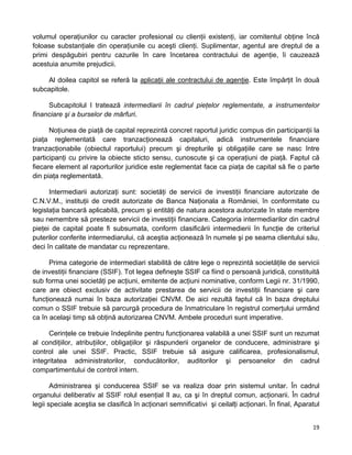 volumul operaţiunilor cu caracter profesional cu clienţii existenţi, iar comitentul obţine încă
foloase substanţiale din operaţiunile cu aceşti clienţi. Suplimentar, agentul are dreptul de a
primi despăgubiri pentru cazurile în care încetarea contractului de agenţie, îi cauzează
acestuia anumite prejudicii.
Al doilea capitol se referă la aplicaţii ale contractului de agenţie. Este împărţit în două
subcapitole.
Subcapitolul I tratează intermediarii în cadrul pieţelor reglementate, a instrumentelor
financiare şi a burselor de mărfuri.
Noţiunea de piaţă de capital reprezintă concret raportul juridic compus din participanţii la
piaţa reglementată care tranzacţionează capitaluri, adică instrumentele financiare
tranzacţionabile (obiectul raportului) precum şi drepturile şi obligaţiile care se nasc între
participanţi cu privire la obiecte sticto sensu, cunoscute şi ca operaţiuni de piaţă. Faptul că
fiecare element al raporturilor juridice este reglementat face ca piaţa de capital să fie o parte
din piaţa reglementată.
Intermediarii autorizaţi sunt: societăţi de servicii de investiţii financiare autorizate de
C.N.V.M., instituţii de credit autorizate de Banca Naţionala a României, în conformitate cu
legislaţia bancară aplicabilă, precum şi entităţi de natura acestora autorizate în state membre
sau nemembre să presteze servicii de investiţii financiare. Categoria intermediarilor din cadrul
pieţei de capital poate fi subsumata, conform clasificării intermedierii în funcţie de criteriul
puterilor conferite intermediarului, că aceştia acţionează în numele şi pe seama clientului său,
deci în calitate de mandatar cu reprezentare.
Prima categorie de intermediari stabilită de către lege o reprezintă societăţile de servicii
de investiţii financiare (SSIF). Tot legea defineşte SSIF ca fiind o persoană juridică, constituită
sub forma unei societăţi pe acţiuni, emitente de acţiuni nominative, conform Legii nr. 31/1990,
care are obiect exclusiv de activitate prestarea de servicii de investiţii financiare şi care
funcţionează numai în baza autorizaţiei CNVM. De aici rezultă faptul că în baza dreptului
comun o SSIF trebuie să parcurgă procedura de înmatriculare în registrul comerţului urmând
ca în acelaşi timp să obţină autorizarea CNVM. Ambele proceduri sunt imperative.
Cerinţele ce trebuie îndeplinite pentru funcţionarea valabilă a unei SSIF sunt un rezumat
al condiţiilor, atribuţiilor, obligaţiilor şi răspunderii organelor de conducere, administrare şi
control ale unei SSIF. Practic, SSIF trebuie să asigure calificarea, profesionalismul,
integritatea administratorilor, conducătorilor, auditorilor şi persoanelor din cadrul
compartimentului de control intern.
Administrarea şi conducerea SSIF se va realiza doar prin sistemul unitar. În cadrul
organului deliberativ al SSIF rolul esenţial îl au, ca şi în dreptul comun, acţionarii. În cadrul
legii speciale aceştia se clasifică în acţionari semnificativi şi ceilalţi acţionari. În final, Aparatul
19 
 
 