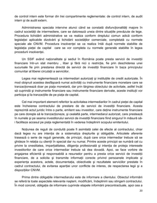 de control intern este formar din trei compartimente reglementate: de control intern, de audit
intern şi de audit extern.
Administrarea speciala intervine atunci când se constată disfuncţionalităţi majore în
cadrul societăţii de intermediere, care se datorează uneia dintre situaţiile prevăzute de lege.
Procedura lichidării administrative se va realiza conform dreptului comun adică conform
legislaţiei aplicabile dizolvării şi lichidării societăţilor comerciale, completată cu normele
speciale ale CNVM. Procedura insolvenţei se va realiza întâi după normele stabilite de
legislaţia pieţei de capital care se vor completa cu normele generale stabilite în legea
procedurii insolvenţei.
Un SSIF având naţionalitate şi sediul în România poate presta servicii de investiţii
financiare într-un stat membru , liber şi fără nici o restricţie, fie prin deschiderea unei
sucursale fie prin prestarea directă de servicii de investiţii financiare în baza principiului
comunitar al liberei circulaţii a serviciilor.
Legea mai reglementează ca intermediari autorizaţi şi instituţiile de credit autorizate. În
mod obişnuit acestea desfăşoară numai activităţi cu instrumente financiare monetare care se
tranzacţionează doar pe piaţa monetară, dar prin lărgirea obiectului de activitate, astfel încât
să cuprindă şi instrumente financiare sau instrumente financiare derivate, aceste instituţii vor
participa şi la tranzacţiile de pe piaţa de capital.
Cel mai important element referitor la activitatea intermediarilor în cadrul pieţei de capital
este încheierea contractului de prestare de de servicii de investiţii financiare. Acesta
reprezintă actul juridic între o parte, emitent sau investitor, care deţine instrumente financiare
pe care doreşte să le tranzacţioneze, şi cealaltă parte, intermediarul autorizat, care prestează
în numele şi pe seama investitorului servicii de investiţii financiare fiind singurul în măsură să-
i faciliteze accesul pe piaţa reglementată în vederea îndeplinirii scopului emitentului.
Noţiunea de reguli de conduită poate fi asimilată celei de efecte al contractului, chiar
dacă legea nu are intenţia de a sistematiza drepturile şi obligaţiile. Articolele aferente
trasează o serie de reguli generale, de principii, după care orice intermediar trebuie să se
ghideze în relaţia cu clienţii în special dar nu numai. Printre aceste principii se numără cel cu
privire la onestitatea, imparţialitatea, diligenţa profesională şi intenţia de proteja interesele
investitorilor de care orice intermediar trebuie să dea dovadă. Apoi, se face vorbire de
angajarea eficientă şi responsabilă a resurselor pentru a presta orice servicii de investiţii
financiare, de a solicita şi transmite informaţii corecte privind persoanele implicate şi
experienţa acestora, actele, documentaţia, obiectivele şi rezultatele serviciilor prestate în
cadrul contractului, de evitarea apariţiei unor conflicte de interes, de respectarea legii şi a
dispoziţiilor CNVM.
Prima dintre obligaţiile intermediarului este de informare a clientului. Obiectul informării
se referă la toate aspectele relevante naşterii, modificării, îndeplinirii sau stingerii contractului.
În mod concret, obligaţia de informare cuprinde etapele informării precontractuale, apoi cea a
20 
 
 