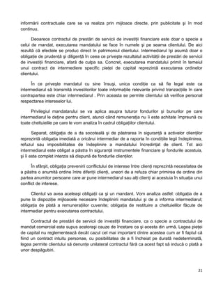 informării contractuale care se va realiza prin mijloace directe, prin publicitate şi în mod
continuu.
Deoarece contractul de prestări de servicii de investiţii financiare este doar o specie a
celui de mandat, executarea mandatului se face în numele şi pe seama clientului. De aici
rezultă că efectele se produc direct în patrimoniul clientului. Intermediarul îşi asumă doar o
obligaţie de prudenţă şi diligenţă în ceea ce priveşte rezultatul activităţii de prestări de servicii
de investiţii financiare, afară de culpa sa. Concret, executarea mandatului primit în temeiul
unui contract de intermediere specific pieţei de capital reprezintă executarea ordinelor
clientului.
În ce priveşte mandatul cu sine însuşi, unica condiţie ca să fie legal este ca
intermediarul să transmită investitorilor toate informaţiile relevante privind tranzacţiile în care
contrapartea este chiar intermediarul . Prin aceasta se permite clientului să verifice personal
respectarea intereselor lui.
Privilegiul mandatarului se va aplica asupra tuturor fondurilor şi bunurilor pe care
intermediarul le deţine pentru client, atunci când remuneraţia nu îi este achitate împreună cu
toate cheltuielile pe care le vom analiza în cadrul obligaţiilor clientului.
Separat, obligaţia de a da socoteală şi de păstrarea în siguranţă a activelor clienţilor
reprezintă obligaţia imediată a oricărui intermediar de a raporta în condiţiile legii îndeplinirea,
refuzul sau imposibilitatea de îndeplinire a mandatului încredinţat de client. Tot aici
intermediarul este obligat a păstra în siguranţă instrumentele financiare şi fondurile acestuia,
şi îi este complet interzis să dispună de fondurile clienţilor.
În sfârşit, obligaţia prevenirii conflictului de interese între clienţi reprezintă necesitatea de
a păstra o anumită ordine între diferiţii clienţi, uneori de a refuza chiar primirea de ordine din
partea anumitor persoane care ar pune intermediarul sau alţi clienţi ai acestuia în situaţia unui
conflict de interese.
Clientul va avea aceleaşi obligaţii ca şi un mandant. Vom analiza astfel: obligaţia de a
pune la dispoziţie mijloacele necesare îndeplinirii mandatului şi de a informa intermediarul;
obligaţia de plată a remuneraţiilor cuvenite; obligaţia de restituire a cheltuielilor făcute de
intermediar pentru executarea contractului.
Contractul de prestări de servicii de investiţii financiare, ca o specie a contractului de
mandat comercial este supus aceloraşi cauze de încetare ca şi acesta din urmă. Legea pieţei
de capital nu reglementează decât cazul cel mai important dintre acestea cum ar fi faptul că
fiind un contract intuitu personae, cu posibilitatea de a fi încheiat pe durată nedeterminată,
legea permite clientului să denunţe unilateral contractul fără ca acest fapt să inducă o plată a
unor despăgubiri.
21 
 
 