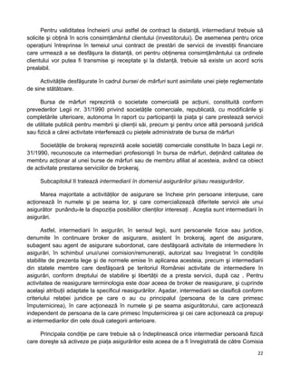 Pentru validitatea încheierii unui astfel de contract la distanţă, intermediarul trebuie să
solicite şi obţină în scris consimţământul clientului (investitorului). De asemenea pentru orice
operaţiuni întreprinse în temeiul unui contract de prestări de servicii de investiţii financiare
care urmează a se desfăşura la distanţă, ori pentru obţinerea consimţământului ca ordinele
clientului vor putea fi transmise şi receptate şi la distanţă, trebuie să existe un acord scris
prealabil.
Activităţile desfăşurate în cadrul bursei de mărfuri sunt asimilate unei pieţe reglementate
de sine stătătoare.
Bursa de mărfuri reprezintă o societate comercială pe acţiuni, constituită conform
prevederilor Legii nr. 31/1990 privind societăţile comerciale, republicată, cu modificările şi
completările ulterioare, autonoma în raport cu participanţii la piaţa şi care prestează servicii
de utilitate publică pentru membrii şi clienţii săi, precum şi pentru orice altă persoană juridică
sau fizică a cărei activitate interferează cu pieţele administrate de bursa de mărfuri
Societăţile de brokeraj reprezintă acele societăţi comerciale constituite în baza Legii nr.
31/1990, recunoscute ca intermediari profesionişti în bursa de mărfuri, deţinând calitatea de
membru acţionar al unei burse de mărfuri sau de membru afiliat al acesteia, având ca obiect
de activitate prestarea serviciilor de brokeraj.
Subcapitolul II tratează intermediarii în domeniul asigurărilor şi/sau reasigurărilor.
Marea majoritate a activităţilor de asigurare se încheie prin persoane interpuse, care
acţionează în numele şi pe seama lor, şi care comercializează diferitele servicii ale unui
asigurător punându-le la dispoziţia posibililor clienţilor interesaţi . Aceştia sunt intermediarii în
asigurări.
Astfel, intermediarii în asigurări, în sensul legii, sunt persoanele fizice sau juridice,
denumite în continuare broker de asigurare, asistent în brokeraj, agent de asigurare,
subagent sau agent de asigurare subordonat, care desfăşoară activitate de intermediere în
asigurări, în schimbul unui/unei comision/remuneraţii, autorizat sau înregistrat în condiţiile
stabilite de prezenta lege şi de normele emise în aplicarea acesteia, precum şi intermediarii
din statele membre care desfăşoară pe teritoriul României activitate de intermediere în
asigurări, conform dreptului de stabilire şi libertăţii de a presta servicii, după caz . Pentru
activitatea de reasigurare terminologia este doar aceea de broker de reasigurare, şi cuprinde
acelaşi atribuţii adaptate la specificul reasigurărilor. Aşadar, intermediarii se clasifică conform
criteriului relaţiei juridice pe care o au cu principalul (persoana de la care primesc
împuternicirea), în care acţionează în numele şi pe seama asigurătorului, care acţionează
independent de persoana de la care primesc împuternicirea şi cei care acţionează ca prepuşi
ai intermediarilor din cele două categorii anterioare.
Principala condiţie pe care trebuie să o îndeplinească orice intermediar persoană fizică
care doreşte să activeze pe piaţa asigurărilor este aceea de a fi înregistrată de către Comisia
22 
 
 
