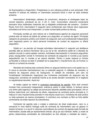 de Supraveghere a Asigurărilor. Înregistrarea nu are valoarea juridică a unei autorizaţii, CSA
neavând în atribuţii să valideze un intermediar persoană fizică ci doar să aibă evidenţa
acestora.
Intermediarul dobândeşte calitatea de comerciant, deoarece el săvârşeşte fapte de
comerţ obiective, prevăzute de art. 3 din C. Com. Concomitent, devenind comercianţi
persoane fizice dobândesc drepturile dar şi obligaţiile profesionale ale acestora . Conform
Noului Cod Civil, intermediarii în asigurări devin profesionişti care trebuie să-şi organizeze
activitatea sub forma unei întreprinderi, cu toate consecinţele juridice ce decurg.
Principala condiţie pe care trebuie să o îndeplinească agentul de asigurare persoană
juridică este că trebuie să obţină din partea unui asigurător un contract de agent. Principala
categorie de persoane juridice sunt brokerii de asigurare care sunt profesionişti independenţi
care negociază pentru un client personal încheierea de contact de asigurare cu diferiţi
asigurătorii.
Odată ce i se permite să înceapă activitatea intermediarul în asigurări pot desfăşura
activităţi atât pe teritoriul României cât şi pe cel al UE, beneficiind astfel de o libertate de
stabilire oriunde în cadrul statelor membre. Activitatea intermediarilor în domeniul asigurărilor
şi/sau reasigurărilor constă în încheierea de contracte de asigurare în numele şi pe seama
asigurătorilor sau în numele şi pe seama clienţilor. Pentru a putea negocia şi încheia
contractele ei trebuie să aibă în prealabil de la asigurători o împuternicire sau să încheie cu
clientul un contract de mandat.
Mandatul de brokeraj este contractul dintre un asigurat (clientul care a mai apelat sau nu
în trecut la serviciile intermediarului) sau un potenţial asigurat, în calitatea de mandant, şi
brokerul de asigurare şi/sau de reasigurare, în calitate de mandatar, prin care se
încredinţează mandatarului negocierea sau încheierea contractelor de asigurare sau de
reasigurare, acordarea de asistenţă înainte şi pe durata derulării contractelor ori în legătură
cu regularizarea daunelor, după caz.
Al treilea capitol se referă la contractul internaţional de agenţie. Este acel contract
încheiat între comercianţi independenţi, avându-şi sediul în state diferite, în temeiul căruia
una dintre părţi (agentul) se obligă să promoveze afacerile celeilalte părţi (principalul), într-un
teritoriu determinat, prin obţinerea de oferte, negocierea de contracte pentru principal şi, în
măsura în care împuternicirea prevede în mod expres acest lucru, încheierea de acte juridice
cu terţe persoane pe seama principalului, în schimbul unui comision şi fără ca între părţile
contractante să existe raporturi de subordonare.
Contractul de agenţie este o creaţie a sistemului de drept anglo-saxon, care nu a
consacrat în mod distinct întreaga suită de contracte de intermediere care se găsesc în
dreptul romanist, ci a reunit în noţiunea cuprinzătoare de contract de agenţie toate formele de
intermediere, bazate atât pe reprezentarea directă, cât şi pe cea indirectă. Astfel, cu toate că
pentru desemnarea contractelor de intermediere au fost utilizate o varietate de noţiuni ,
23 
 
 