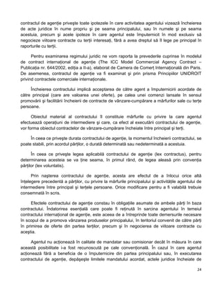 contractul de agenţie priveşte toate ipotezele în care activitatea agentului vizează încheierea
de acte juridice în nume propriu şi pe seama principalului, sau în numele şi pe seama
acestuia, precum şi acele ipoteze în care agentul este împuternicit în mod exclusiv să
negocieze viitoare contracte cu terţii interesaţi, fără a avea dreptul să îl lege pe principal în
raporturile cu terţii.
Pentru examinarea regimului juridic ne vom raporta la prevederile cuprinse în modelul
de contract internaţional de agenţie (The ICC Model Commercial Agency Contract –
Publicaţia nr. 644/2002, ediţia a II-a), elaborat de Camera de Comerţ Internaţională din Paris.
De asemenea, contractul de agenţie va fi examinat şi prin prisma Principiilor UNIDROIT
privind contractele comerciale internaţionale.
Încheierea contractului implică acceptarea de către agent a împuternicirii acordate de
către principal (care are valoarea unei oferte), pe calea unei comenzi lansate în sensul
promovării şi facilitării încheierii de contracte de vânzare-cumpărare a mărfurilor sale cu terţe
persoane.
Obiectul material al contractului îl constituie mărfurile cu privire la care agentul
efectuează operaţiuni de intermediere şi care, ca efect al executării contractului de agenţie,
vor forma obiectul contractelor de vânzare-cumpărare încheiate între principal şi terţi.
În ceea ce priveşte durata contractului de agenţie, la momentul încheierii contractului, se
poate stabili, prin acordul părţilor, o durată determinată sau nedeterminată a acestuia.
În ceea ce priveşte legea aplicabilă contractului de agenţie (lex contractus), pentru
determinarea acesteia se va ţine seama, în primul rând, de legea aleasă prin convenţia
părţilor (lex voluntatis).
Prin naşterea contractului de agenţie, acesta are efectul de a înlocui orice altă
înţelegere precedentă a părţilor, cu privire la mărfurile principalului şi activităţile agentului de
intermediere între principal şi terţele persoane. Orice modificare pentru a fi valabilă trebuie
consemnată în scris.
Efectele contractului de agenţie constau în obligaţiile asumate de ambele părţi în baza
contractului. Îndatorirea esenţială care poate fi reţinută în sarcina agentului în temeiul
contractului internaţional de agenţie, este aceea de a întreprinde toate demersurile necesare
în scopul de a promova vânzarea produselor principalului, în teritoriul convenit de către părţi
în primirea de oferte din partea terţilor, precum şi în negocierea de viitoare contracte cu
aceştia.
Agentul nu acţionează în calitate de mandatar sau comisionar decât în măsura în care
această posibilitate i-a fost recunoscută pe cale convenţională. În cazul în care agentul
acţionează fără a beneficia de o împuternicire din partea principalului sau, în executarea
contractului de agenţie, depăşeşte limitele mandatului acordat, actele juridice încheiate de
24 
 
 