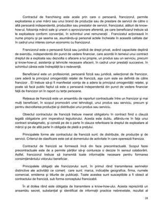 Contractul de franchising este acela prin care o persoană, francizorul, permite
exploatarea a unei mărci sau unui brand de producţie sau de prestare de servicii de către o
altă persoană independentă, producător sau prestator de servicii, francizatul, alături de know-
how-ul, folosinţa mărcii sale şi uneori o aprovizionare aferentă, pe care beneficiarul trebuie să
le exploateze conform convenţiei, în schimbul unei remuneraţii . Francizatul acţionează în
nume propriu şi pe seama sa, asumându-şi personal actele încheiate în această calitate dar
în cadrul unui interes comun economic cu francizorul.
Francizorul este o persoană fizică sau juridică de drept privat, având capacitate deplină
de exerciţiu, independentă din punct de vedere financiar, care acordă în temeiul unui contract
dreptul de a exploata sau dezvolta o afacere a lui proprie, un produs sau un serviciu, precum
şi know-how-ul, asistenţa şi tehnicile necesare afacerii, în cadrul unor prestaţii succesive, în
schimbul căreia este îndreptăţit la o redevenţă.
Beneficiarul este un profesionist, persoană fizică sau juridică, selecţionat de francizor,
care aderă la principiul omogenităţii reţelei de franciză, aşa cum este ea definită de către
francizor . El trebuie să-şi fi manifestat voinţa de a adera la principiul omogenităţii reţelei, şi
poate să facă public faptul că este o persoană independentă din punct de vedere financiar
faţă de francizor ori în raport cu terţe persoane.
Reţeaua de franciză este un ansamblu de raporturi contractuale între un francizor şi mai
mulţi beneficiari, în scopul promovării unei tehnologii, unui produs sau serviciu, precum şi
pentru dezvoltarea producţiei şi distribuţiei unui produs sau serviciu.
Obiectul contractului de franciză trebuie inserat obligatoriu în contract fiind o clauză
legală obligatorie prin imperativul legiuitorului. Acesta este dublu, aflându-ne în faţa unui
contract sinalagmatic, şi constă pe de o parte în clauza referitoare la dreptul de exploatare al
mărcii şi pe de altă parte în obligaţia de plată a preţului.
Principalele forme ale contractului de franciză sunt: de distribuţie, de producţie şi de
servicii. Criteriul de clasificare este cel al domeniului de activitate în care operează franciza.
Contractul de franciză se formează încă din faza precontractuală. Scopul fazei
precontractuale este de a permite părţilor să-şi contureze o decizie în sensul colaborării.
Astfel, francizorul trebuie să transmită toate informaţiile necesare pentru formarea
consimţământului viitorului beneficiar.
Principalele obligaţii ale francizorului sunt, în primul rând transmiterea semnelor
distinctive ale activităţii ce comerţ care sunt: marca, indicaţiile geografice, firma, numele
comercial, emblema şi titlurile de publicaţii. Toate acestea sunt susceptibile a fi obiect al
contractului de franciză, sub forma conceptului francizabil.
În al doilea rând este obligaţia de transmitere a know-how-ului. Acesta reprezintă un
ansamblu secret, substanţial şi identificat de informaţii practice nebrevetate, rezultat al
28 
 
 